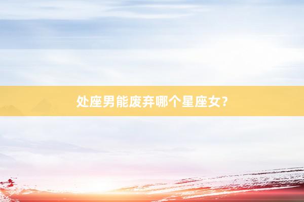 处座男能废弃哪个星座女？