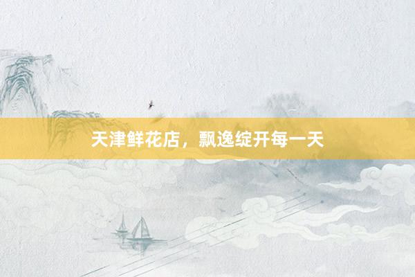 天津鲜花店，飘逸绽开每一天