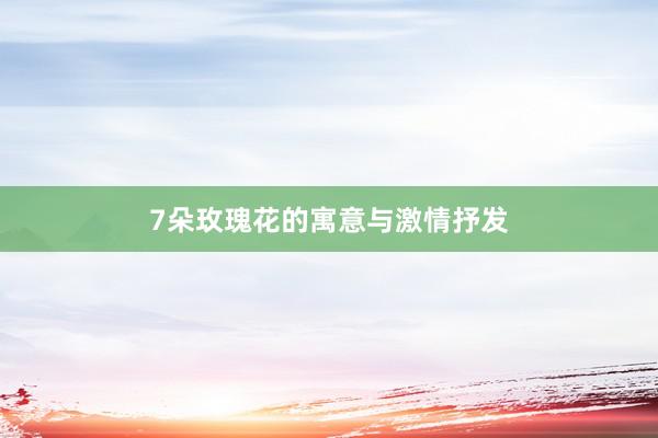 7朵玫瑰花的寓意与激情抒发