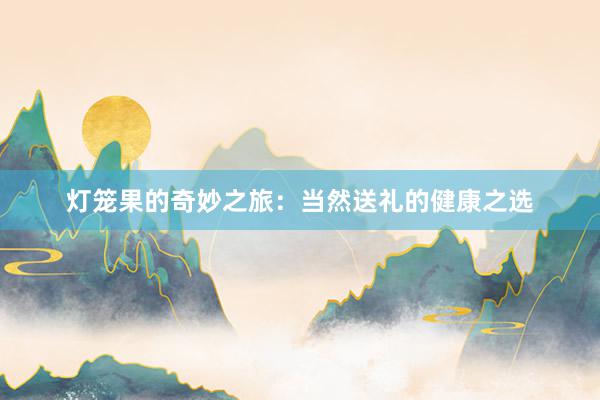 灯笼果的奇妙之旅：当然送礼的健康之选