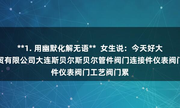 **1. 用幽默化解无语** 女生说:今天好大连斯贝尔科贸有限公司大连斯贝尔斯贝尔管件阀门连接件仪表阀门工艺阀门累