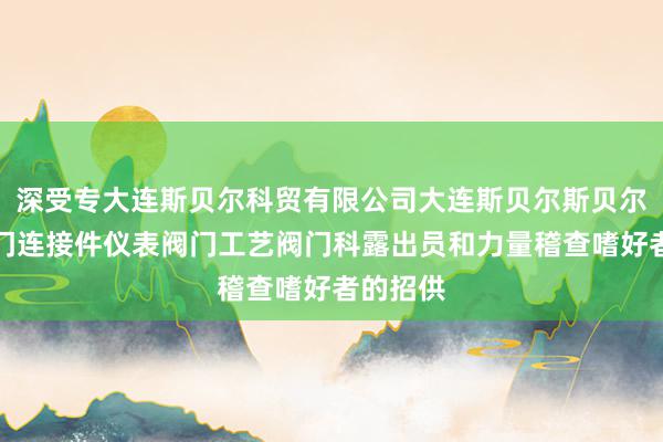 深受专大连斯贝尔科贸有限公司大连斯贝尔斯贝尔管件阀门连接件仪表阀门工艺阀门科露出员和力量稽查嗜好者的招供
